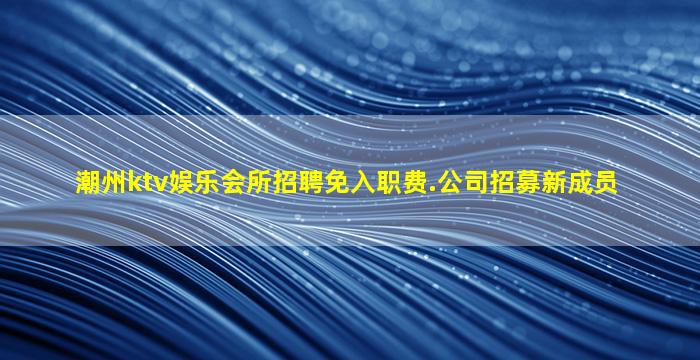 潮州ktv娱乐会所招聘免入职费.公司招募新成员